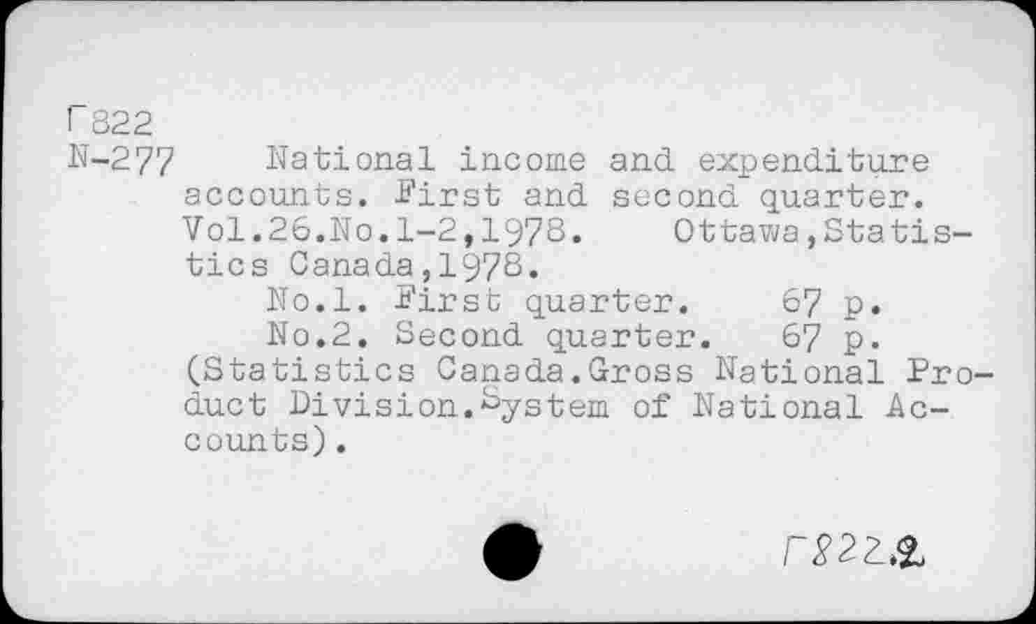 ﻿r 822
N-277 National income and expenditure accounts. First and second quarter. Vol.26.No.1-2,1978.	Ottawa,Statis-
tics Canada,1978.
No.l. First quarter.	67 p.
No.2. Second quarter.	67 p.
(Statistics Canada.Gross National Product Division.System of National Accounts) .
